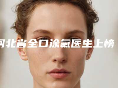 河北省全口涂氟医生上榜清单top10哪里实力强-河北省全口涂氟口腔医生