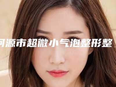 河源市超微小气泡整形整形美容科2025价格表正规收费标准(近6个月均价为:6746元)