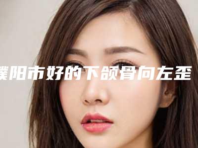 濮阳市好的下颌骨向左歪矫正的医生(张巨祥医生评价一致赞美)