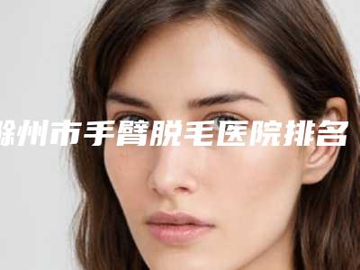 滁州市手臂脱毛医院排名榜十强请知晓-滁州天长恒美整形美容门诊部凭技术蝉联前几