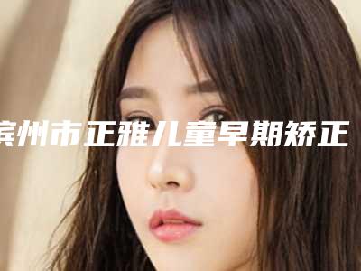 滨州市正雅儿童早期矫正医院上榜名单实力口碑没差的（滨州市正雅儿童早期矫正口腔医院让你美到极致）