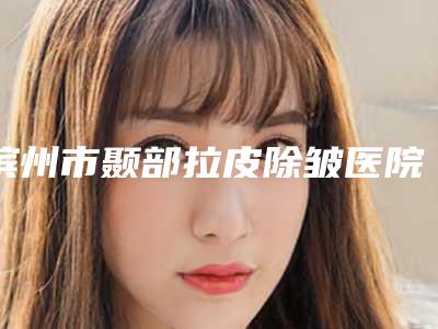 滨州市颞部拉皮除皱医院都很厉害(滨州市颞部拉皮除皱整形医院)