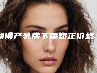 淄博产乳房下垂矫正价格大概要多少钱