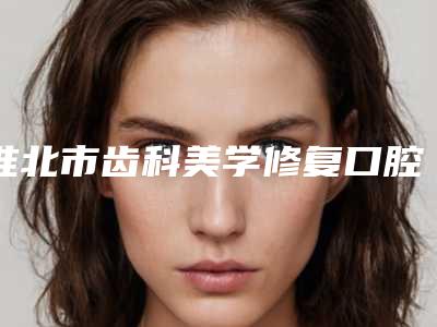 淮北市齿科美学修复口腔医生排行前十佳技术一绝-淮北市齿科美学修复医生是口腔好的医生