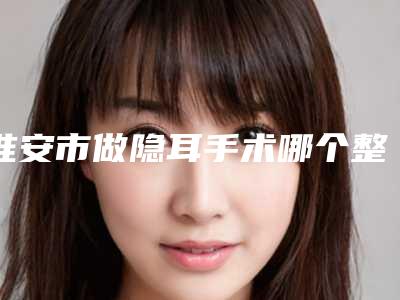淮安市做隐耳手术哪个整形医院安全(淮安赛尔医疗美容门诊部口碑出色有资质)