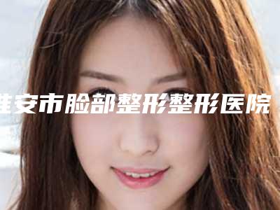 淮安市脸部整形整形医院排行前五_上榜均为实力口碑评选-淮安新生植发技术好人气高