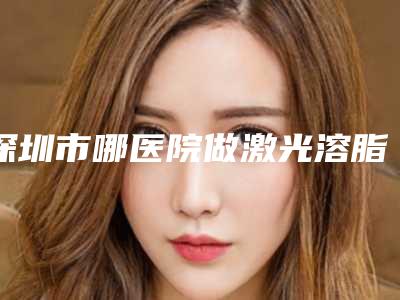 深圳市哪医院做激光溶脂瘦臂-深圳市激光溶脂瘦臂医院在榜清单前十名公认推荐