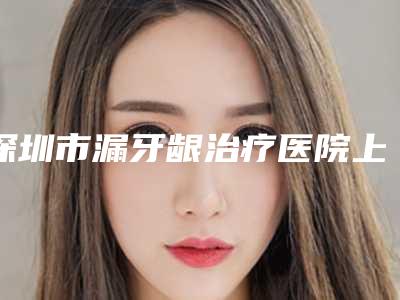深圳市漏牙龈治疗医院上榜名单前十大展示(深圳市漏牙龈治疗口腔医院连锁名气大实力强)