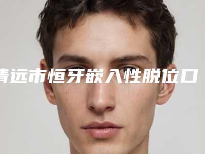 清远市恒牙嵌入性脱位口腔医生排名榜王牌推荐-清远市恒牙嵌入性脱位医生强势上榜