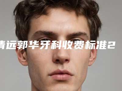 清远郭华牙科收费标准2025近期更新-根管治疗做牙冠大概多少钱左右