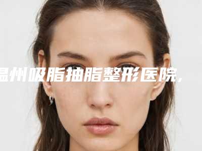 温州吸脂抽脂整形医院,温州一霖医疗美容门诊部看哪家医院技术好