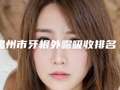 温州市牙根外露吸收排名榜top10详细名单发布-温州市牙根外露吸收口腔医生