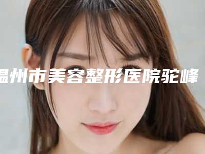温州市美容整形医院驼峰整形矫正手术(温州丽星医疗整形上榜)