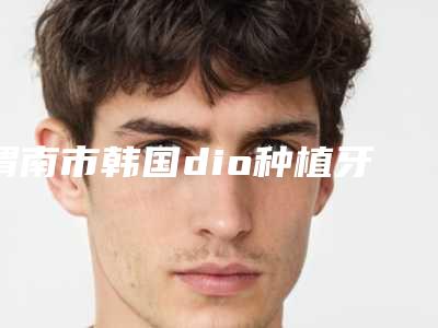 渭南市韩国dio种植牙医生排名前十强近期公布-渭南市彭于宾口腔医生