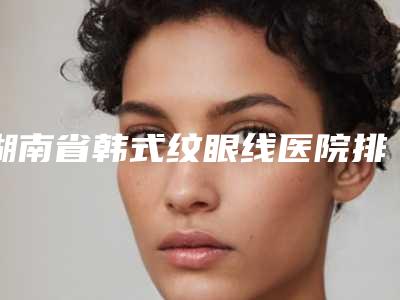 湖南省韩式纹眼线医院排名供参考-湖南省韩式纹眼线整形医院