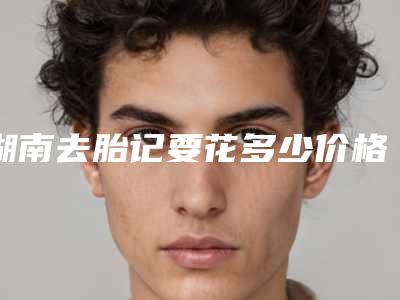 湖南去胎记要花多少价格2025年(湖南去胎记近半年价格4400)