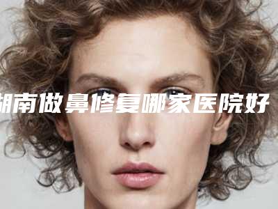 湖南做鼻修复哪家医院好当地高口碑医院信息分享