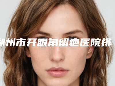 湖州市开眼角留疤医院排名PK(湖州市开眼角留疤整形医院)
