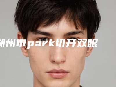 湖州市park切开双眼皮医院哪家名气高-park切开双眼皮费用大约是多少