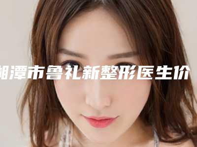 湘潭市鲁礼新整形医生价格收费表2025预览