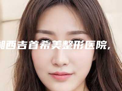 湘西吉首希美整形医院,湘西慕希医疗美容诊所技术实力、口碑评价、价格表PK
