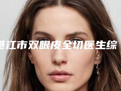 湛江市双眼皮全切医生综合实力前十佳口碑榜综合横评-湛江市双眼皮全切整形医生