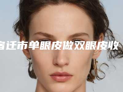 宿迁市单眼皮做双眼皮收费标准2025在线咨询-宿迁市单眼皮做双眼皮价格行情