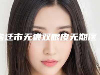 宿迁市无痕双眼皮无期医生上榜名单前十位全新亮相-宿迁市无痕双眼皮无期医生