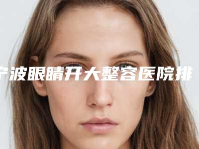 宁波眼睛开大整容医院排行榜参考这几家没错,宁波茗星医疗美容效果评价很高