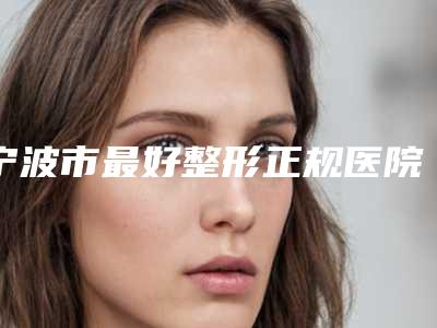 宁波市最好整形正规医院(宁波市第一医院整形美容科优质之选~)