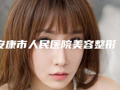 安康市人民医院美容整形外科正规吗?医院口碑案例点评一览