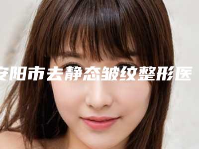 安阳市去静态皱纹整形医生比较好的正规的有哪些-安阳市去静态皱纹医生