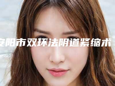 安阳市双环法阴道紧缩术医生口碑排行榜前十强重磅盘点（高士乾医生口碑不赖）