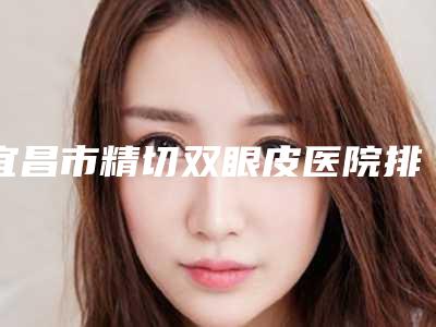 宜昌市精切双眼皮医院排名榜前十名权威篇(宜昌伊光美医疗美容诊所三强口碑擅长各不同)