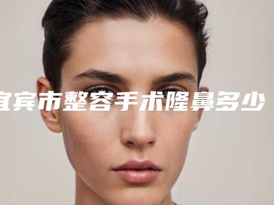 宜宾市整容手术隆鼻多少钱(2025年宜宾市整容手术隆鼻价格(价目)近期强势曝光)