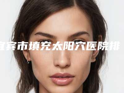 宜宾市填充太阳穴医院排名榜前五_前三_用户福利查收(宜宾华仁医疗美容医美5强实力不俗)
