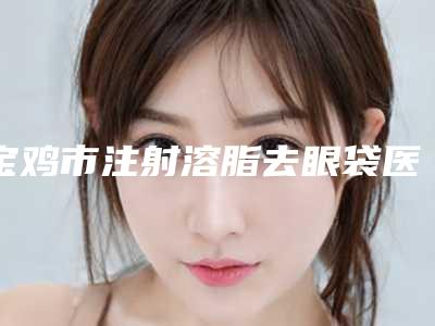宝鸡市注射溶脂去眼袋医院在榜清单前十名口碑篇揭晓-宝鸡市注射溶脂去眼袋整形医院