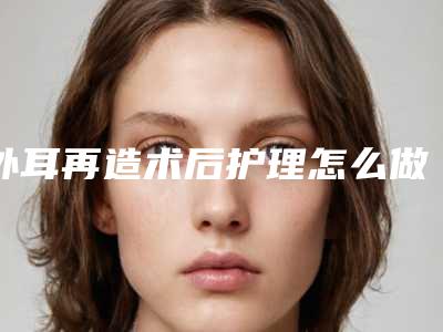 外耳再造术后护理怎么做恢复快_外耳再造后护理保养注意事项