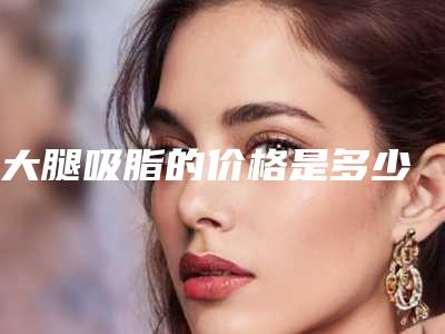 大腿吸脂的价格是多少