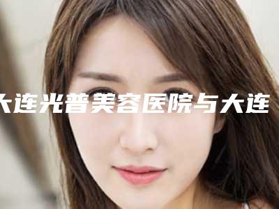 大连光普美容医院与大连何鼻整形门诊部专家实力大PK