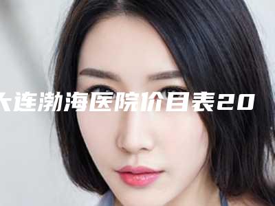 大连渤海医院价目表2025同步一览附韩式芭比双眼皮案例