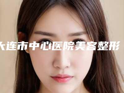 大连市中心医院美容整形科整形美容双眼皮手术的医生哪几个实力强