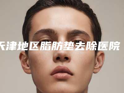 天津地区脂肪垫去除医院排名与新价格更新:的手术资讯在握 2025版