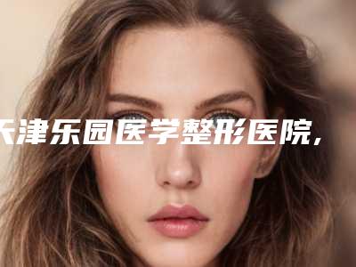 天津乐园医学整形医院,天津和谐同方医疗美容热门top口碑盘点