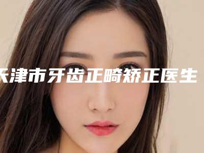 天津市牙齿正畸矫正医生在榜清单前十汇合-天津市王晓蕾口腔医生