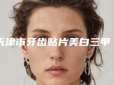 天津市牙齿贴片美白三甲医院排名榜揭秘-天津市刘士有口腔医生