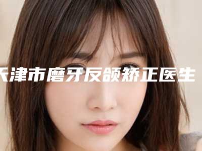 天津市磨牙反颌矫正医生上榜名单前八_前十发布-天津市檀龙海口腔医生