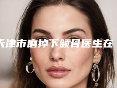 天津市磨掉下颌骨医生在榜清单top10名单已出-天津市磨掉下颌骨整形医生