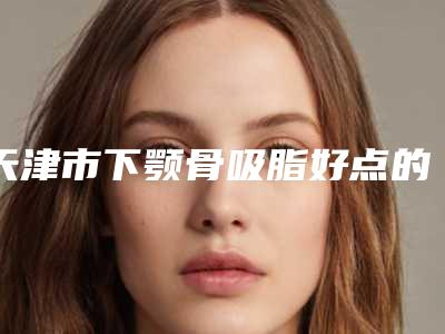 天津市下颚骨吸脂好点的医院(爱媛荟医疗美容(品牌连锁)连锁综合实力大盘点)