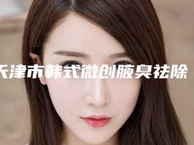 天津市韩式微创腋臭祛除术医院排名top10强力推-天津德尔美客袖彦堂医疗门诊部坐诊专家口碑及风格一览